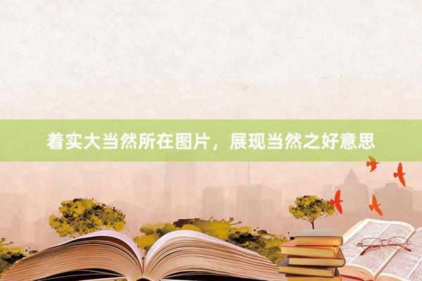 着实大当然所在图片，展现当然之好意思