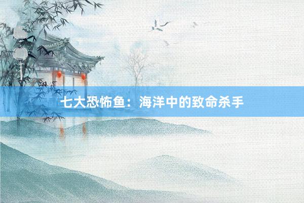 七大恐怖鱼：海洋中的致命杀手