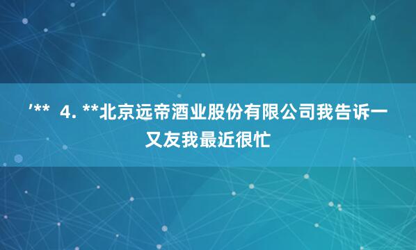 ’** 4. **北京远帝酒业股份有限公司我告诉一又友我最近很忙