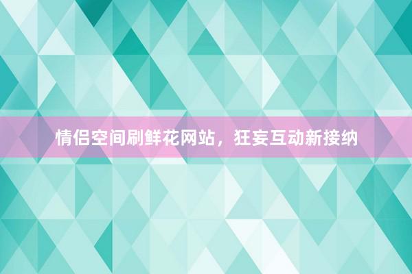 情侣空间刷鲜花网站，狂妄互动新接纳