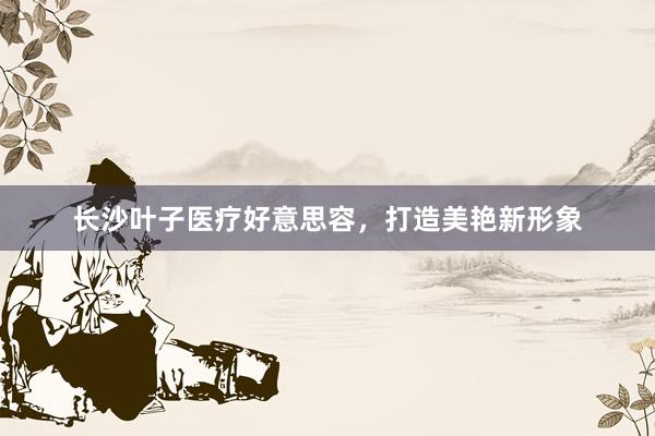 长沙叶子医疗好意思容，打造美艳新形象
